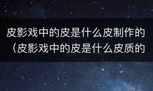 皮影戏中的皮是什么皮制作的（皮影戏中的皮是什么皮质的）
