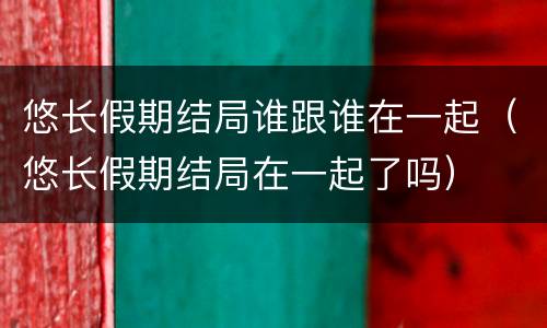 悠长假期结局谁跟谁在一起（悠长假期结局在一起了吗）