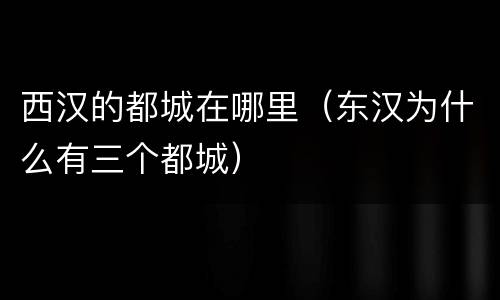 西汉的都城在哪里（东汉为什么有三个都城）