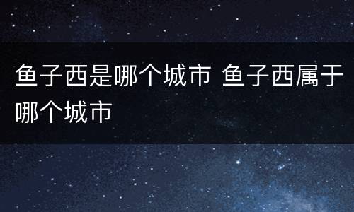 鱼子西是哪个城市 鱼子西属于哪个城市