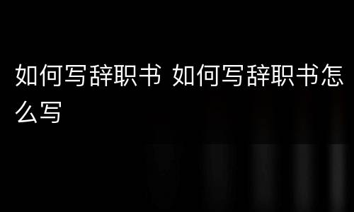 如何写辞职书 如何写辞职书怎么写