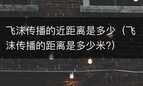 飞沫传播的近距离是多少（飞沫传播的距离是多少米?）