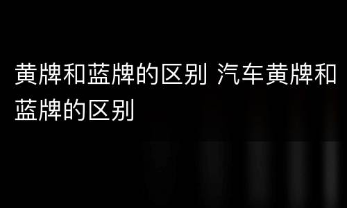 黄牌和蓝牌的区别 汽车黄牌和蓝牌的区别