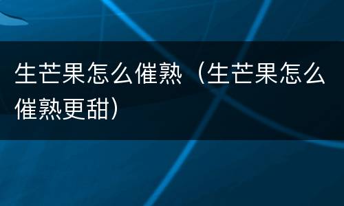 生芒果怎么催熟（生芒果怎么催熟更甜）