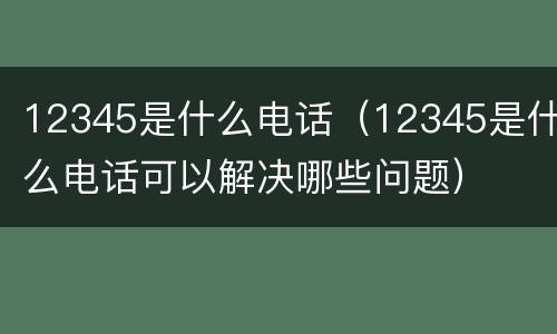 12345是什么电话（12345是什么电话可以解决哪些问题）