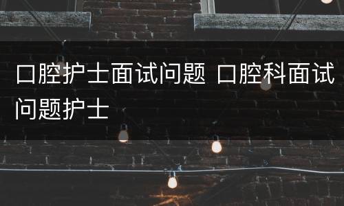 口腔护士面试问题 口腔科面试问题护士