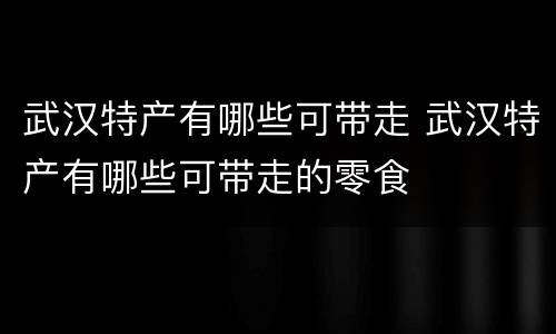 武汉特产有哪些可带走 武汉特产有哪些可带走的零食
