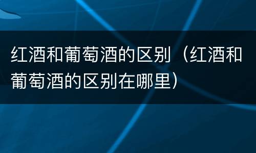 红酒和葡萄酒的区别（红酒和葡萄酒的区别在哪里）