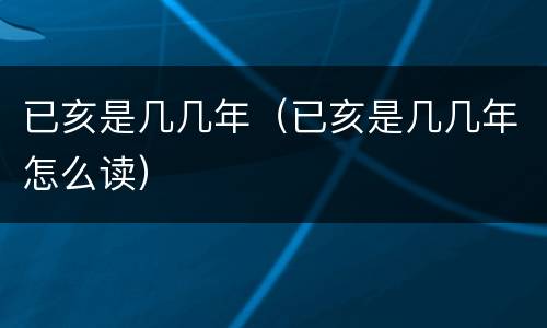 已亥是几几年（已亥是几几年怎么读）