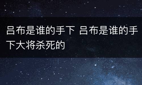 吕布是谁的手下 吕布是谁的手下大将杀死的