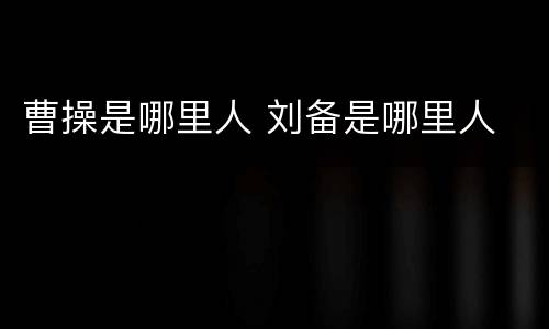 曹操是哪里人 刘备是哪里人