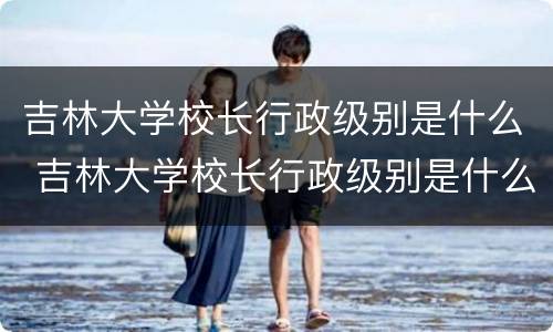吉林大学校长行政级别是什么 吉林大学校长行政级别是什么意思