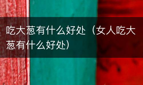 吃大葱有什么好处（女人吃大葱有什么好处）