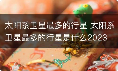 太阳系卫星最多的行星 太阳系卫星最多的行星是什么2023