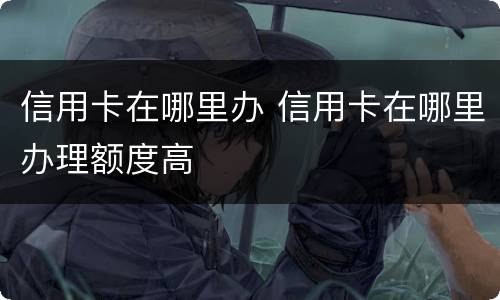 信用卡在哪里办 信用卡在哪里办理额度高