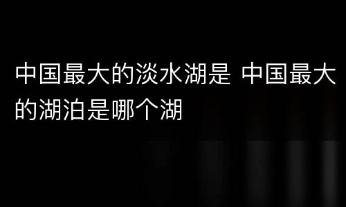 中国最大的淡水湖是 中国最大的湖泊是哪个湖