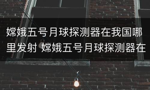 嫦娥五号月球探测器在我国哪里发射 嫦娥五号月球探测器在我国哪里发射决定