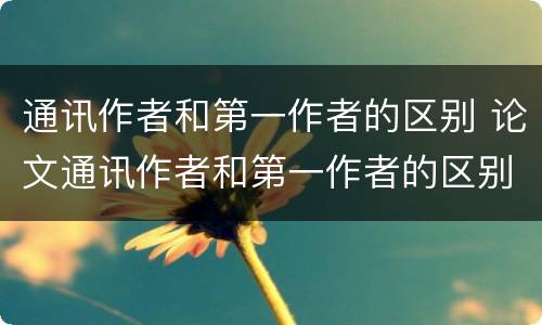 通讯作者和第一作者的区别 论文通讯作者和第一作者的区别