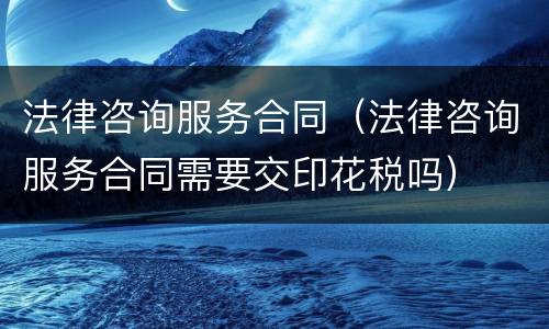 法律咨询服务合同（法律咨询服务合同需要交印花税吗）