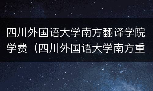 四川外国语大学南方翻译学院学费（四川外国语大学南方重庆翻译学院学费）