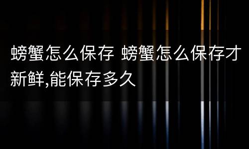 螃蟹怎么保存 螃蟹怎么保存才新鲜,能保存多久