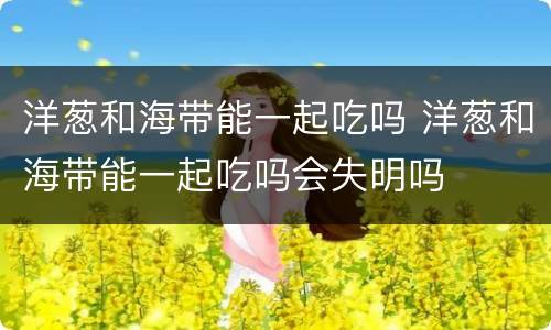 洋葱和海带能一起吃吗 洋葱和海带能一起吃吗会失明吗