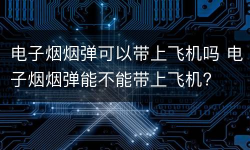电子烟烟弹可以带上飞机吗 电子烟烟弹能不能带上飞机?