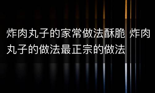 炸肉丸子的家常做法酥脆 炸肉丸子的做法最正宗的做法