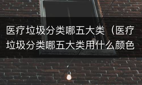 医疗垃圾分类哪五大类（医疗垃圾分类哪五大类用什么颜色）