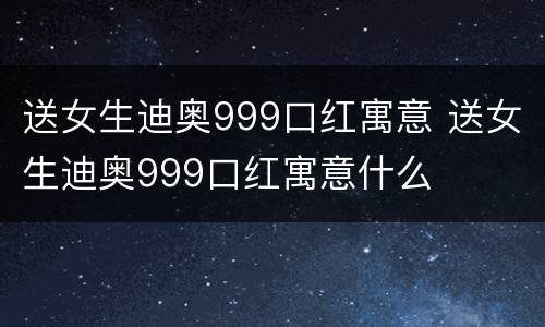 送女生迪奥999口红寓意 送女生迪奥999口红寓意什么