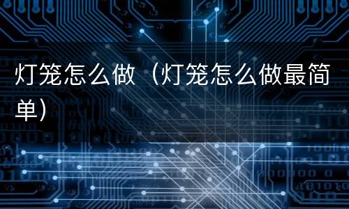 灯笼怎么做（灯笼怎么做最简单）
