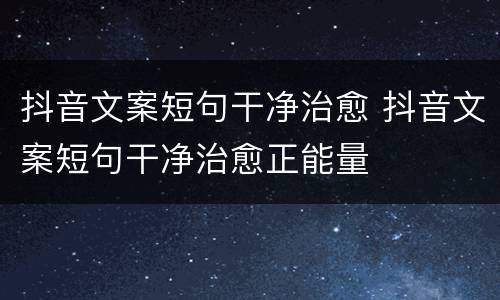 抖音文案短句干净治愈 抖音文案短句干净治愈正能量