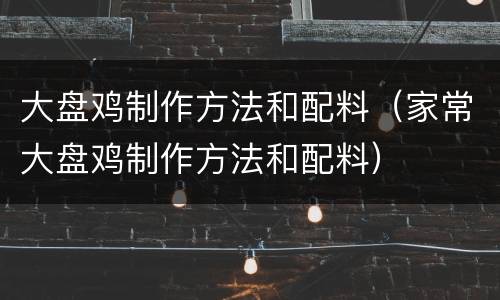 大盘鸡制作方法和配料（家常大盘鸡制作方法和配料）