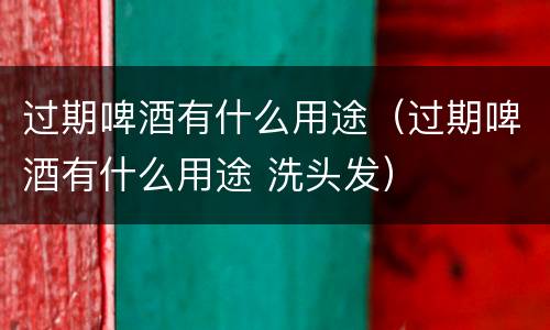 过期啤酒有什么用途（过期啤酒有什么用途 洗头发）