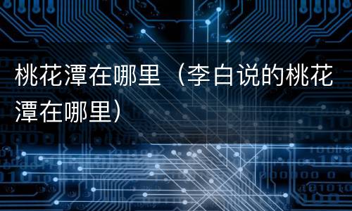桃花潭在哪里（李白说的桃花潭在哪里）