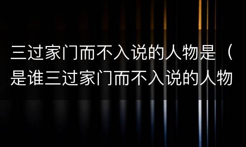 三过家门而不入说的人物是（是谁三过家门而不入说的人物是）