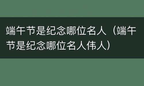 端午节是纪念哪位名人（端午节是纪念哪位名人伟人）