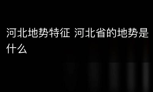河北地势特征 河北省的地势是什么