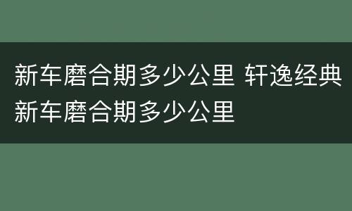 新车磨合期多少公里 轩逸经典新车磨合期多少公里