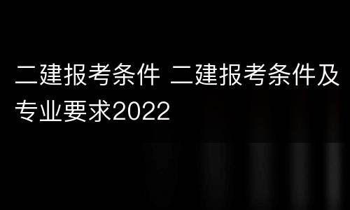 二建报考条件 二建报考条件及专业要求2022