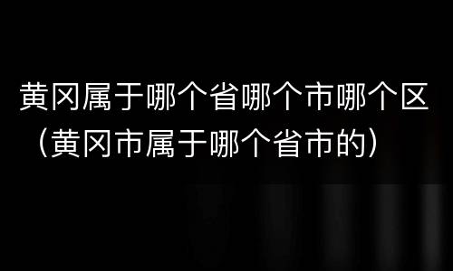 黄冈属于哪个省哪个市哪个区（黄冈市属于哪个省市的）