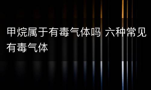 甲烷属于有毒气体吗 六种常见有毒气体
