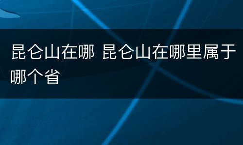 昆仑山在哪 昆仑山在哪里属于哪个省