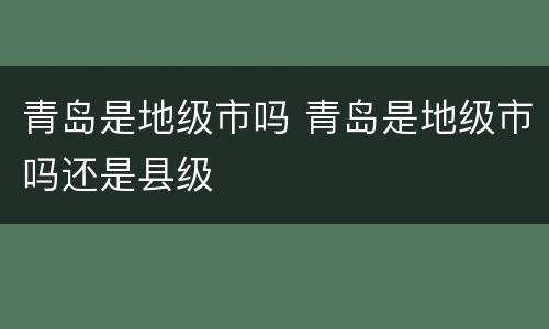青岛是地级市吗 青岛是地级市吗还是县级