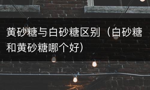 黄砂糖与白砂糖区别（白砂糖和黄砂糖哪个好）