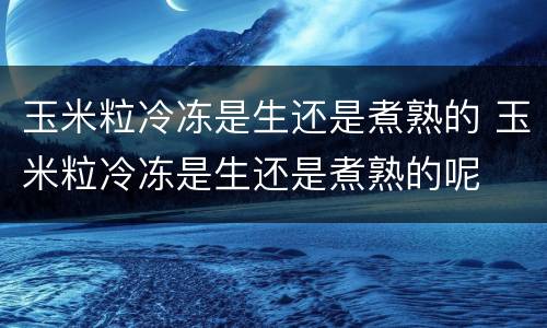玉米粒冷冻是生还是煮熟的 玉米粒冷冻是生还是煮熟的呢