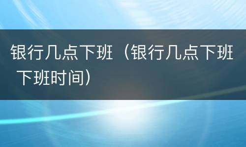 银行几点下班（银行几点下班 下班时间）