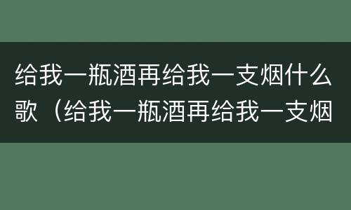 给我一瓶酒再给我一支烟什么歌（给我一瓶酒再给我一支烟这是什么歌词）