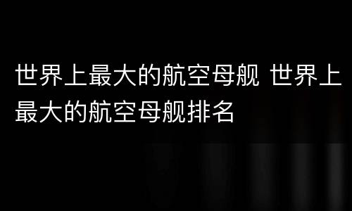 世界上最大的航空母舰 世界上最大的航空母舰排名