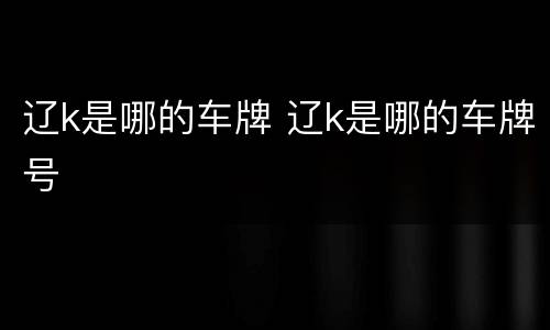 辽k是哪的车牌 辽k是哪的车牌号